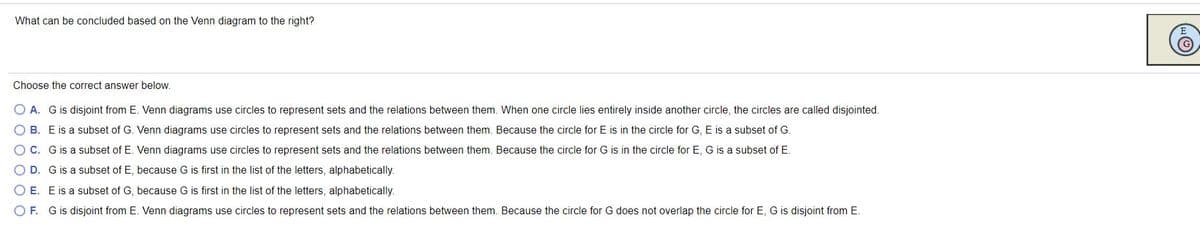 What can be concluded based on the Venn diagram to the right?
Choose the correct answer below.
O A. G is disjoint from E. Venn diagrams use circles to represent sets and the relations between them. When one circle lies entirely inside another circle, the circles are called disjointed.
O B. E is a subset of G. Venn diagrams use circles to represent sets and the relations between them. Because the circle for E is in the circle for G, E is a subset of G.
OC. Gis a subset of E. Venn diagrams use circles to represent sets and the relations between them. Because the circle for G is in the circle for E, G is a subset of E.
O D. Gis a subset of E, because G is first in the list of the letters, alphabetically.
O E. E is a subset of G, because G is first in the list of the letters, alphabetically.
O F. G is disjoint from E. Venn diagrams use circles to represent sets and the relations between them. Because the circle for G does not overlap the circle for E, G is disjoint from E.
