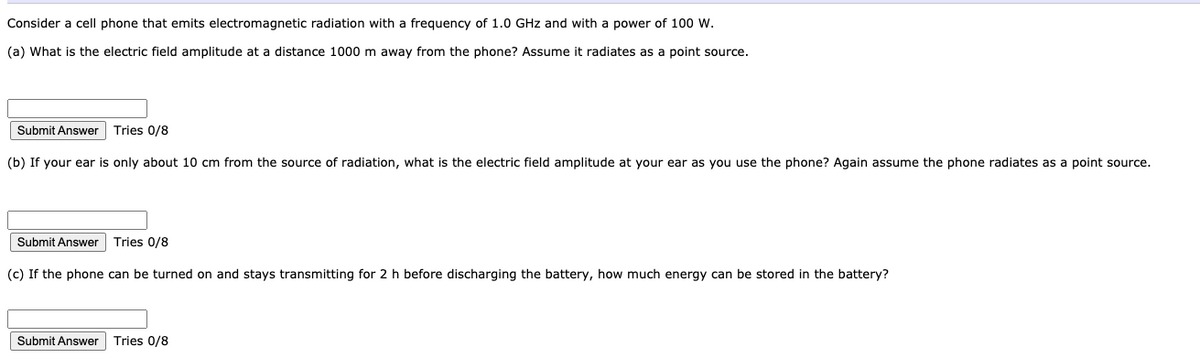 Consider a cell phone that emits electromagnetic radiation with a frequency of 1.0 GHz and with a power of 100 W.
(a) What is the electric field amplitude at a distance 1000 m away from the phone? Assume it radiates as a point source.
Submit Answer Tries 0/8
(b) If your ear is only about 10 cm from the source of radiation, what is the electric field amplitude at your ear as you use the phone? Again assume the phone radiates as a point source.
Submit Answer
Tries 0/8
(c) If the phone can be turned on and stays transmitting for 2 h before discharging the battery, how much energy can be stored in the battery?
Submit Answer
Tries 0/8
