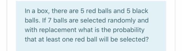 In a box, there are 5 red balls and 5 black
balls. If 7 balls are selected randomly and
with replacement what is the probability
that at least one red ball will be selected?
