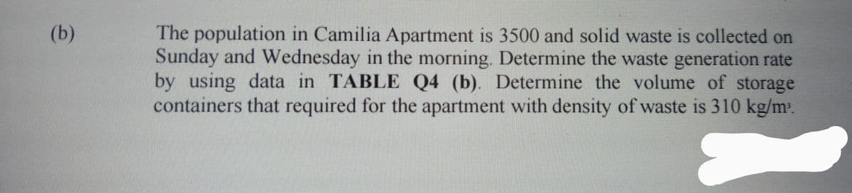 (b)
The population in Camilia Apartment is 3500 and solid waste is collected on
Sunday and Wednesday in the morning. Determine the waste generation rate
by using data in TABLE Q4 (b). Determine the volume of storage
containers that required for the apartment with density of waste is 310 kg/m³.