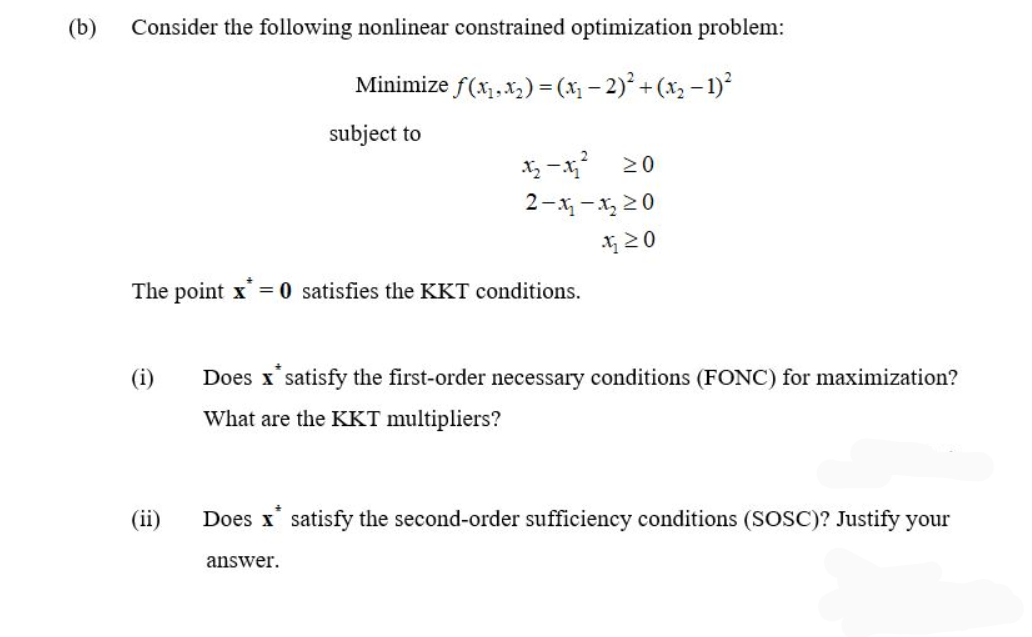 (b)
Consider the following nonlinear constrained optimization problem:
Minimize f(x₁, x₂) = (x₁ −2)² + (x₂ − 1)²
subject to
The point x = 0 satisfies the KKT conditions.
(i)
(ii)
12₂-1² 20
2-4-20
420
Does x* satisfy the first-order necessary conditions (FONC) for maximization?
What are the KKT multipliers?
Does x satisfy the second-order sufficiency conditions (SOSC)? Justify your
answer.