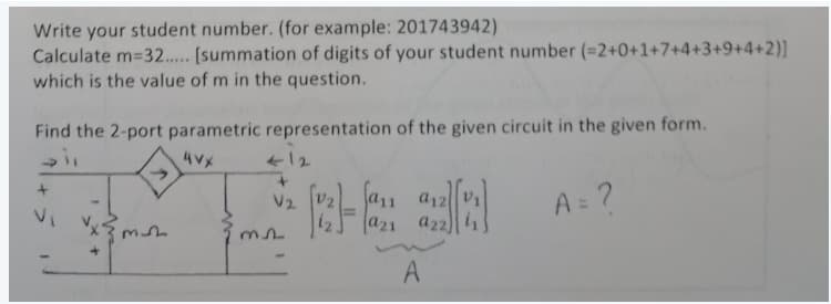 Write your student number. (for example: 201743942)
Calculate m-32..... [summation of digits of your student number (=2+0+1+7+4+3+9+4+2)]
which is the value of m in the question.
Find the 2-port parametric representation of the given circuit in the given form.
4VX
M
m
412
+
V₂
a21 a22)
A
A= ?