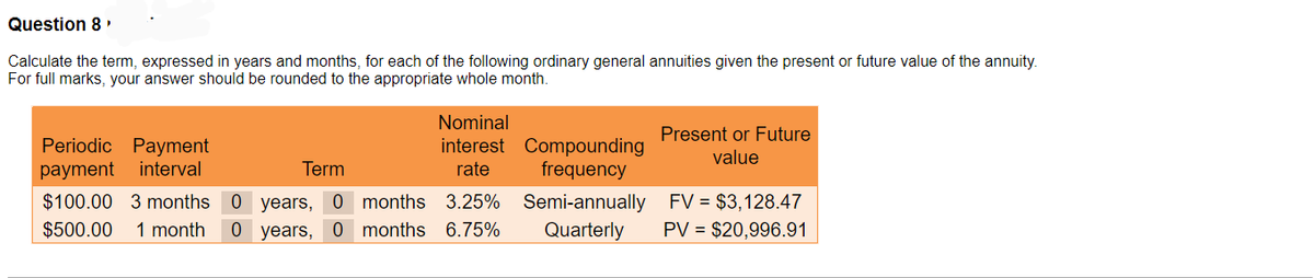 Question 8
Calculate the term, expressed in years and months, for each of the following ordinary general annuities given the present
For full marks, your answer should be rounded to the appropriate whole month.
Periodic Payment
payment interval
Term
$100.00 3 months 0 years, 0
$500.00
Nominal
interest Compounding
rate frequency
Semi-annually
Quarterly
months 3.25%
1 month 0 years, 0 months 6.75%
Present or Future
value
FV = $3,128.47
PV = $20,996.91
future value of the annuity.