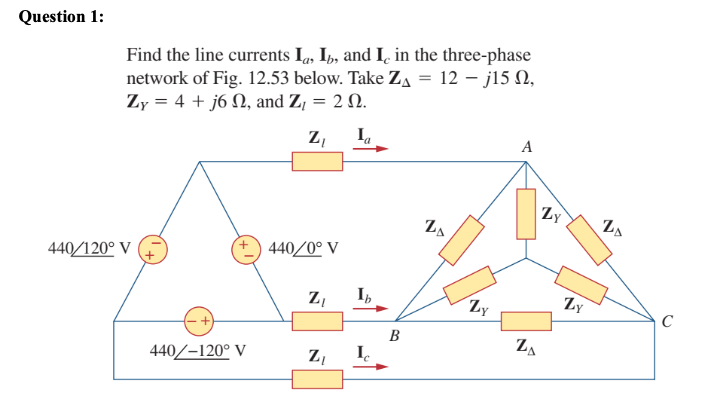 Question 1:
Find the line currents Ia, Ib, and Ic in the three-phase
network of Fig. 12.53 below. Take Z₁ = 12 - j15 0,
Zy = 4 + j6 , and Z₁ = 2 .
Z₁ Ia
440/120° V
440/-120° V
440/0° V
Z₁
Z₁ Ic
B
20
Zy
A
ZA
Zy
N
Zy
ZA
C
