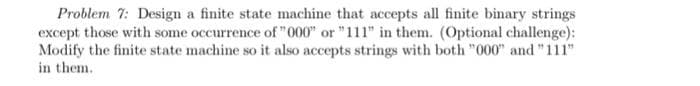 Problem 7: Design a finite state machine that accepts all finite binary strings
except those with some occurrence of "000" or "111" in them. (Optional challenge):
Modify the finite state machine so it also accepts strings with both "000" and "111"
in them.