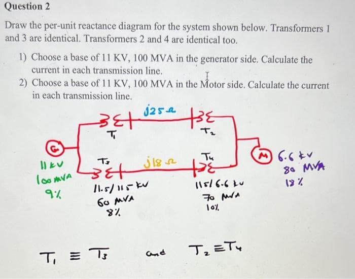 Question 2
Draw the per-unit reactance diagram for the system shown below. Transformers 1
and 3 are identical. Transformers 2 and 4 are identical too.
1) Choose a base of 11 KV, 100 MVA in the generator side. Calculate the
current in each transmission line.
I
2) Choose a base of 11 KV, 100 MVA in the Motor side. Calculate the current
in each transmission line.
j25
|| kv
100 MVA
9%
F
उही
T₁
T
Bet
11.5/115 kv
бо MVA
8%
ى وال
T₁=T
and
te
T₂
Tu
+38
11516-640
70 M/A
10%
T₂ =T4
6.6 kv
80 MVA
18%