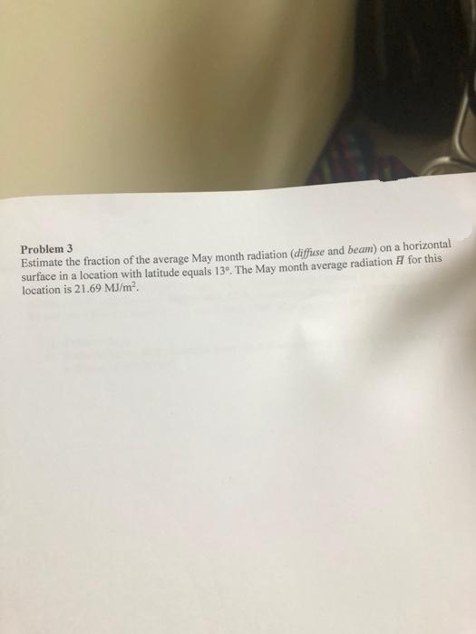 Problem 3
Estimate the fraction of the average May month radiation (diffuse and beam) on a horizontal
surface in a location with latitude equals 13º. The May month average radiation for this
location is 21.69 MJ/m².