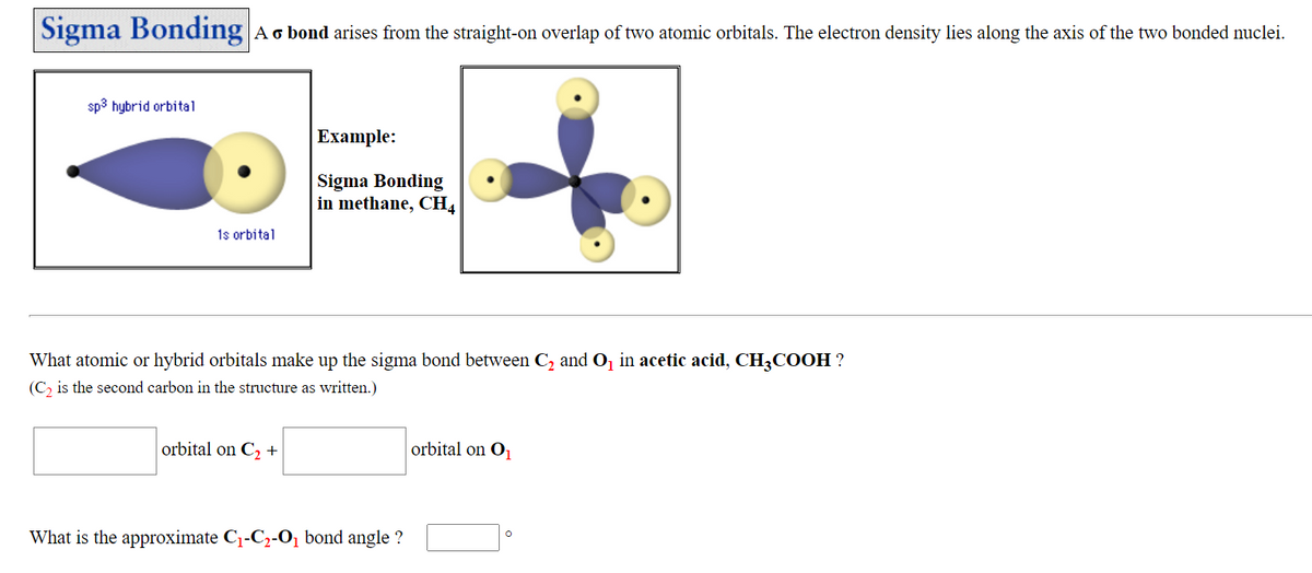 Sigma Bonding Ao bond arises from the straight-on overlap of two atomic orbitals. The electron density lies along the axis of the two bonded nuclei.
sp3 hybrid orbital
Example:
Sigma Bonding
in methane, CH4
1s orbital
What atomic or hybrid orbitals make up the sigma bond between C, and O, in acetic acid, CH3COOH ?
(C, is the second carbon in the structure as written.)
orbital on C2 +
orbital on O
What is the approximate C1-C2-O̟ bond angle ?
