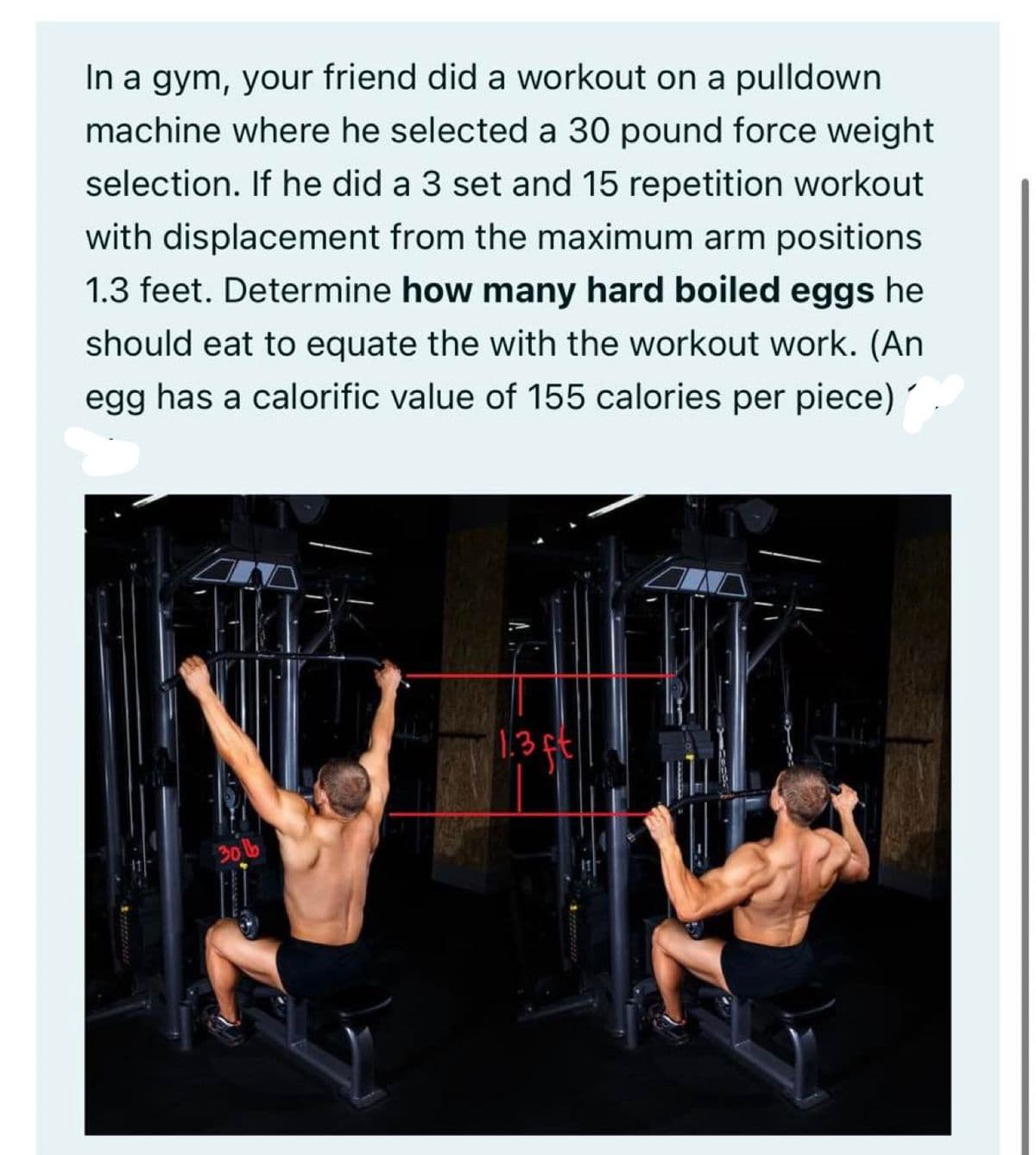 In a gym, your friend did a workout on a pulldown
machine where he selected a 30 pound force weight
selection. If he did a 3 set and 15 repetition workout
with displacement from the maximum arm positions
1.3 feet. Determine how many hard boiled eggs he
should eat to equate the with the workout work. (An
egg has a calorific value of 155 calories per piece)
30 lb
