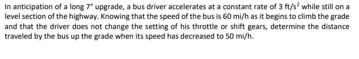 In anticipation of a long 7° upgrade, a bus driver accelerates at a constant rate of 3 ft/s? while still on a
level section of the highway. Knowing that the speed of the bus is 60 mi/h as it begins to climb the grade
and that the driver does not change the setting of his throttle or shift gears, determine the distance
traveled by the bus up the grade when its speed has decreased to 50 mi/h.
