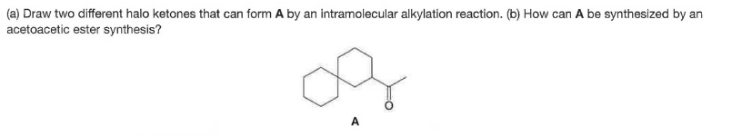 (a) Draw two different halo ketones that can form A by an intramolecular alkylation reaction. (b) How can A be synthesized by an
acetoacetic ester synthesis?
of
A
