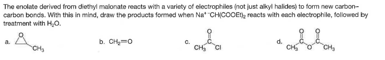 The enolate derived from diethyl malonate reacts with a variety of electrophiles (not just alkyl halides) to form new carbon-
carbon bonds. With this in mind, draw the products formed when Na* CH(COOEt), reacts with each electrophile, followed by
treatment with H20.
b. CH2=0
d.
CH,
a.
C.
CH3
CH
CH3
