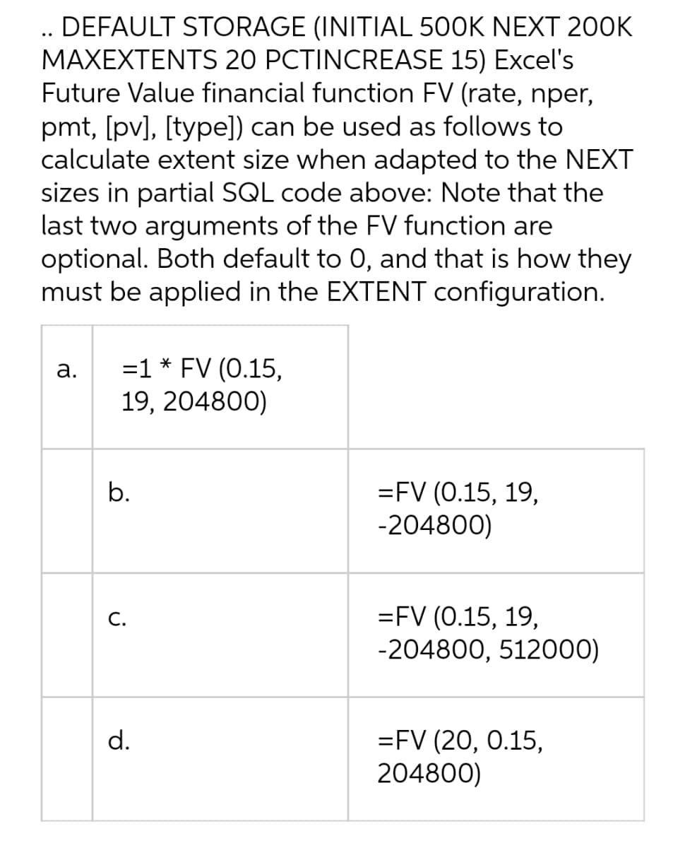 .. DEFAULT STORAGE (INITIAL 500K NEXT 200K
MAXEXTENTS 20 PCTINCREASE 15) Excel's
Future Value financial function FV (rate, nper,
pmt, [pv], [type]) can be used as follows to
calculate extent size when adapted to the NEXT
sizes in partial SQL code above: Note that the
last two arguments of the FV function are
optional. Both default to 0, and that is how they
must be applied in the EXTENT configuration.
a.
=1 * FV (0.15,
19, 204800)
b.
=FV (0.15, 19,
-204800)
C.
=FV (0.15, 19,
-204800, 512000)
d.
=FV (20, 0.15,
204800)