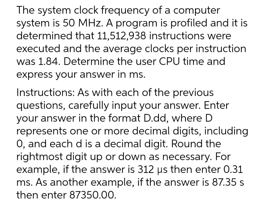 The system clock frequency of a computer
system is 50 MHz. A program is profiled and it is
determined that 11,512,938 instructions were
executed and the average clocks per instruction
was 1.84. Determine the user CPU time and
express your answer in ms.
Instructions: As with each of the previous
questions, carefully input your answer. Enter
your answer in the format D.dd, where D
represents one or more decimal digits, including
0, and each d is a decimal digit. Round the
rightmost digit up or down as necessary. For
example, if the answer is 312 µs then enter 0.31
ms. As another example, if the answer is 87.35 s
then enter 87350.00.