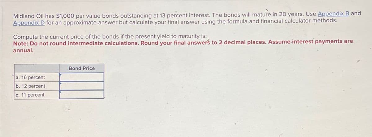 Midland Oil has $1,000 par value bonds outstanding at 13 percent interest. The bonds will mature in 20 years. Use Appendix B and
Appendix D for an approximate answer but calculate your final answer using the formula and financial calculator methods.
Compute the current price of the bonds if the present yield to maturity is:
Note: Do not round intermediate calculations. Round your final answers to 2 decimal places. Assume interest payments are
annual.
a. 16 percent
b. 12 percent
c. 11 percent
Bond Price