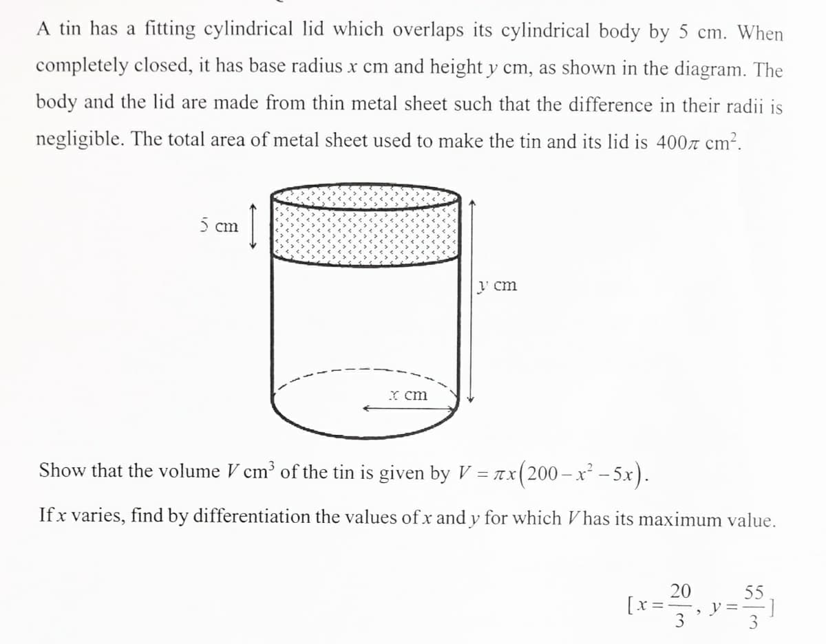 A tin has a fitting cylindrical lid which overlaps its cylindrical body by 5 cm. When
completely closed, it has base radius x cm and height y cm, as shown in the diagram. The
body and the lid are made from thin metal sheet such that the difference in their radii is
negligible. The total area of metal sheet used to make the tin and its lid is 400r cm?.
) cm
' cm
Y cm
Show that the volume V cm of the tin is given by V = Ax(200-x² - 5x).
If x varies, find by differentiation the values of x and y for which V has its maximum value.
20
55
[x =
, y=-
3

