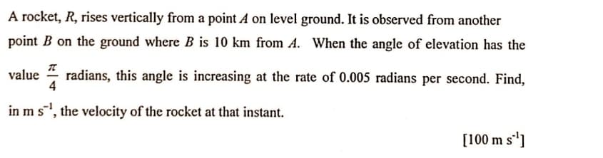 A rocket, R, rises vertically from a point A on level ground. It is observed from another
point B on the ground where B is 10 km from A. When the angle of elevation has the
value
radians, this angle is increasing at the rate of 0.005 radians per second. Find,
4
in m s, the velocity of the rocket at that instant.
[100 m s']
