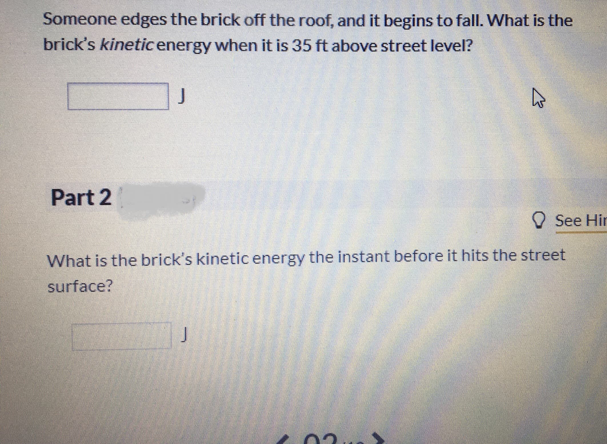 Someone edges the brick off the roof, and it begins to fall. What is the
brick's kineticenergy when it is 35 ft above street level?
Part 2
See Hir
What is the brick's kinetic energy the instant before it hits the street
surface?
