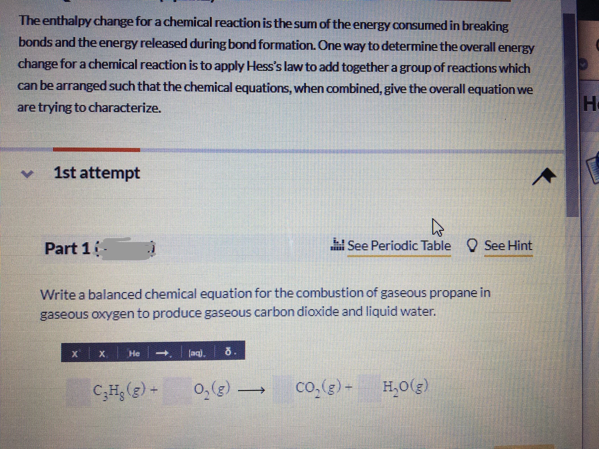 The enthalpy change for a chemical reaction isthe sum of the energy consumed in breaking
bonds and the energy released during bond formation. One way to determine the overall energy
change for a chemical reaction is to apply Hess's law to add together a group of reactions which
can be arranged such that the chemical equations, when combined, give the overall equation we
are trying to characterize,
H.
1st attempt
Part 1
See Periodic Table C See Hint
Write a balanced chemical equation for the combustion of gaseous propane in
gaseous oxygen to produce gaseous carbon dioxide and liquid water.
He
5.
C;Hg (g) -
co.(g) -
H,0(g)
(3)0
