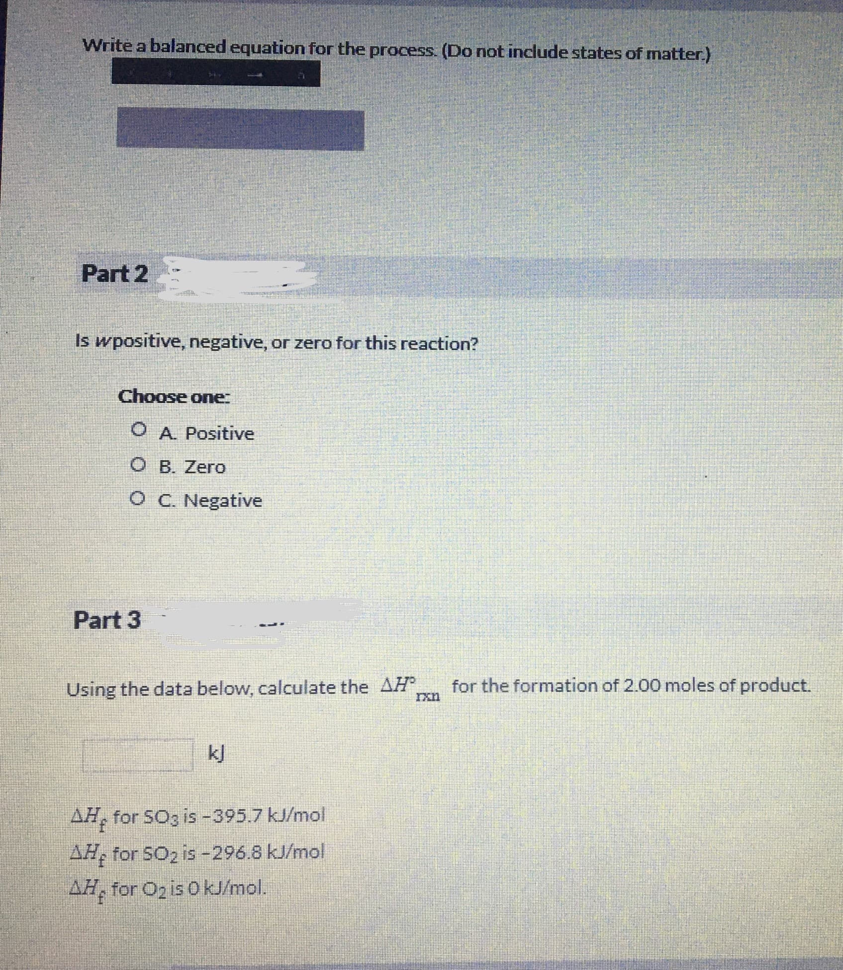 Write a balanced equation for the process. (Do not include states of matter.)
Part 2
Is wpositive, negative, or zero for this reaction?
Choose one:
O A. Positive
O B. Zero
OC. Negative
Part 3
Using the data below, calculate the AH
for the formation of 2.00 moles of product.
k]
AH, for SOg is -395.7 kJ/mol
AH, for SO2 is-296.8 kJ/mol
AH, for Oz is O kJ/mol.
