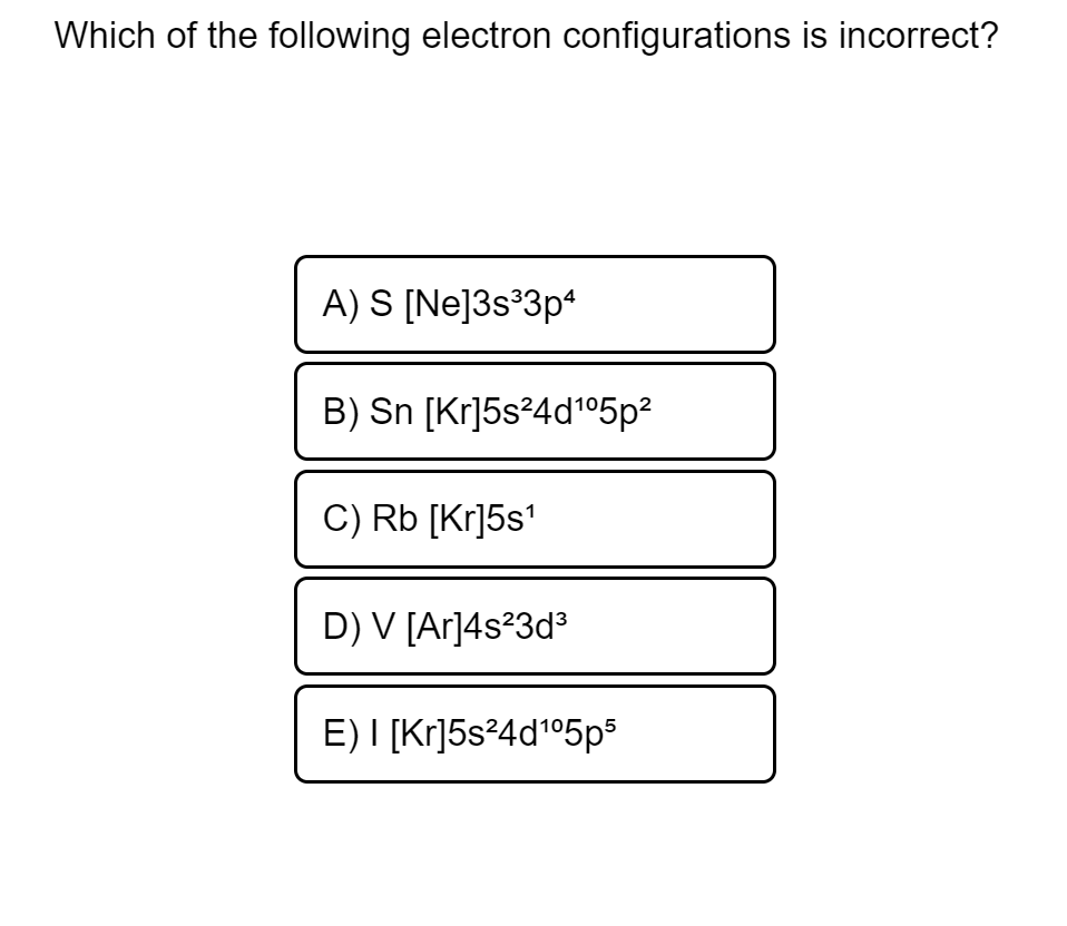 Which of the following electron configurations is incorrect?
A) S [Ne]3s°3p
B) Sn [Kr]5s²4d°05p?
C) Rb [Kr]5s'
D) V [Ar]4s?3d°
E) I [Kr]5s²4d°5ps

