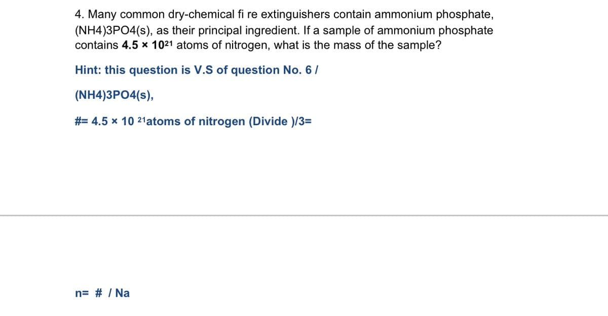4. Many common dry-chemical fi re extinguishers contain ammonium phosphate,
(NH4)3PO4(s), as their principal ingredient. If a sample of ammonium phosphate
contains 4.5 x 1021 atoms of nitrogen, what is the mass of the sample?
Hint: this question is V.S of question No. 6/
(NH4)3PO4(s),
#= 4.5 x 10 21atoms of nitrogen (Divide )/3=
n= # / Na
