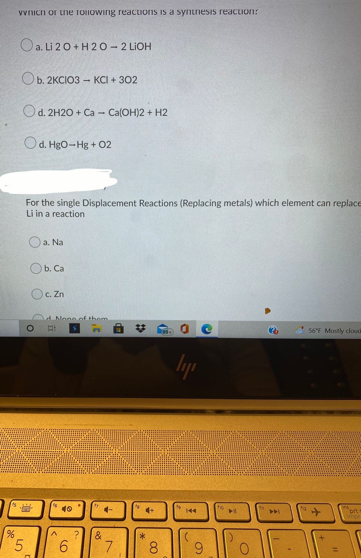 Vvnich of tne foilowing reactions is a syntesis reaction:
O a. Li 2 0 + H 20 - 2 LIOH
b. 2KCIO3 KCI + 302
d. 2H2O + Ca - Ca(OH)2 + H2
Od. HgO-Hg + 02
For the single Displacement Reactions (Replacing metals) which element can replace
Li in a reaction
а. Na
O b. Ca
O c. Zn
d None of thom
%23
56°F Mostly cloud
+6)
lyp
f5
f6
f7
f8
1+
fg
ins
prt s
impr
00
CO
