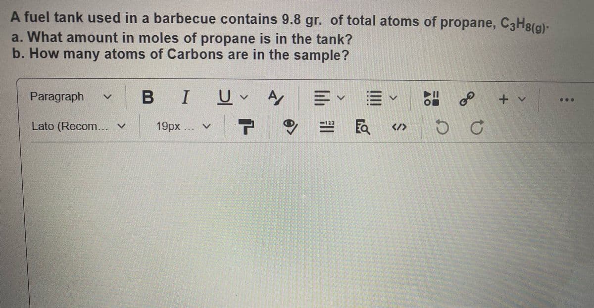 A fuel tank used in a barbecue contains 9.8 gr. of total atoms of propane, C3H8(g)-
a. What amount in moles of propane is in the tank?
b.How many atoms of Carbons are in the sample?
в I
B IU
三
v=、
Paragraph
+ v
Lato (Recom.. V
19px ... v
民
</>
