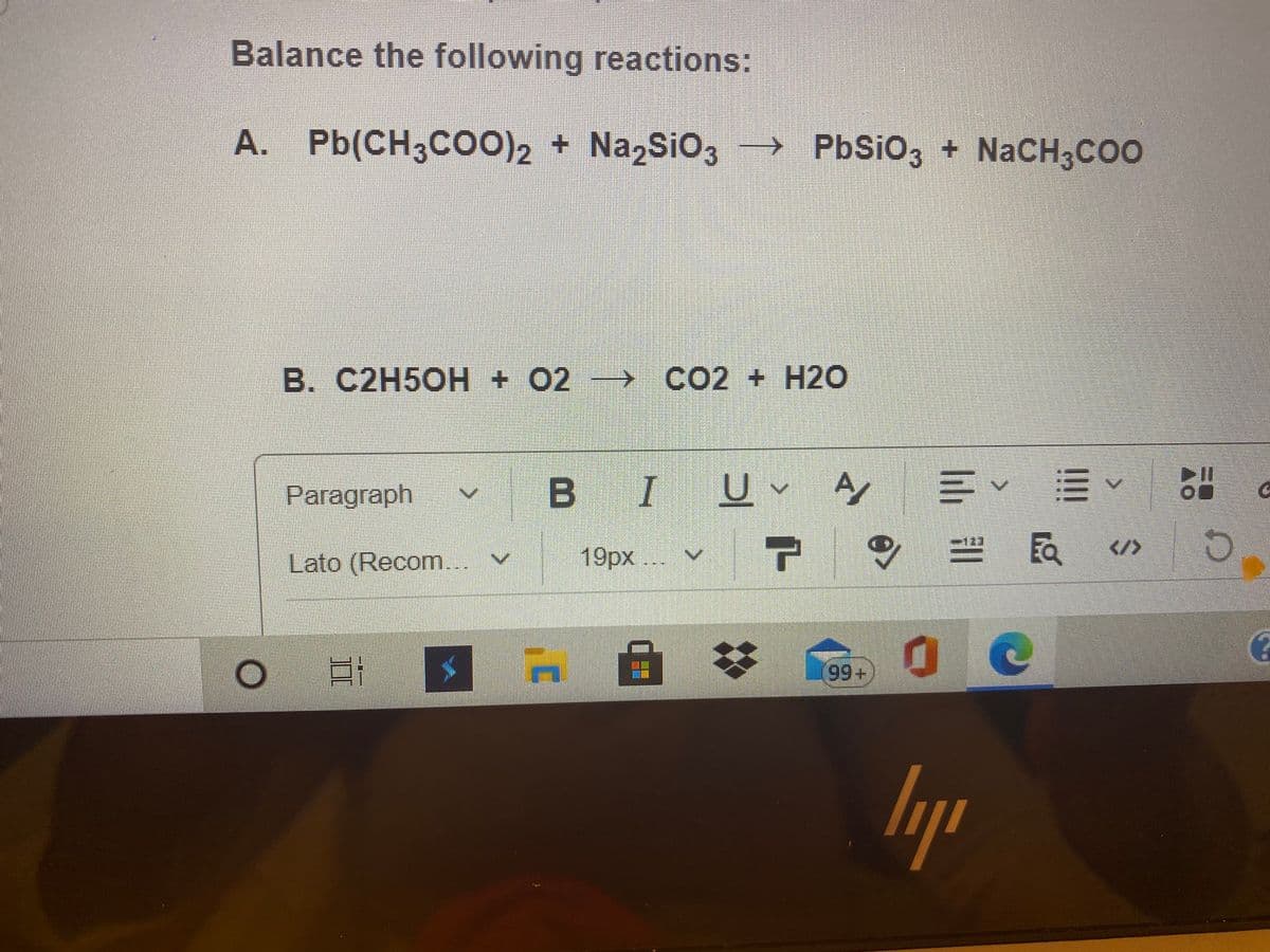 Balance the following reactions:
A. Pb(CH3CO0)2 + Na,SiO3
→ PbSiO3 + NaCH3COO
B. C2H5OH + 02 CO2 + H20
Paragraph
B IU A
</>
Lato (Recom...
19рх ...
99+
lih
II
