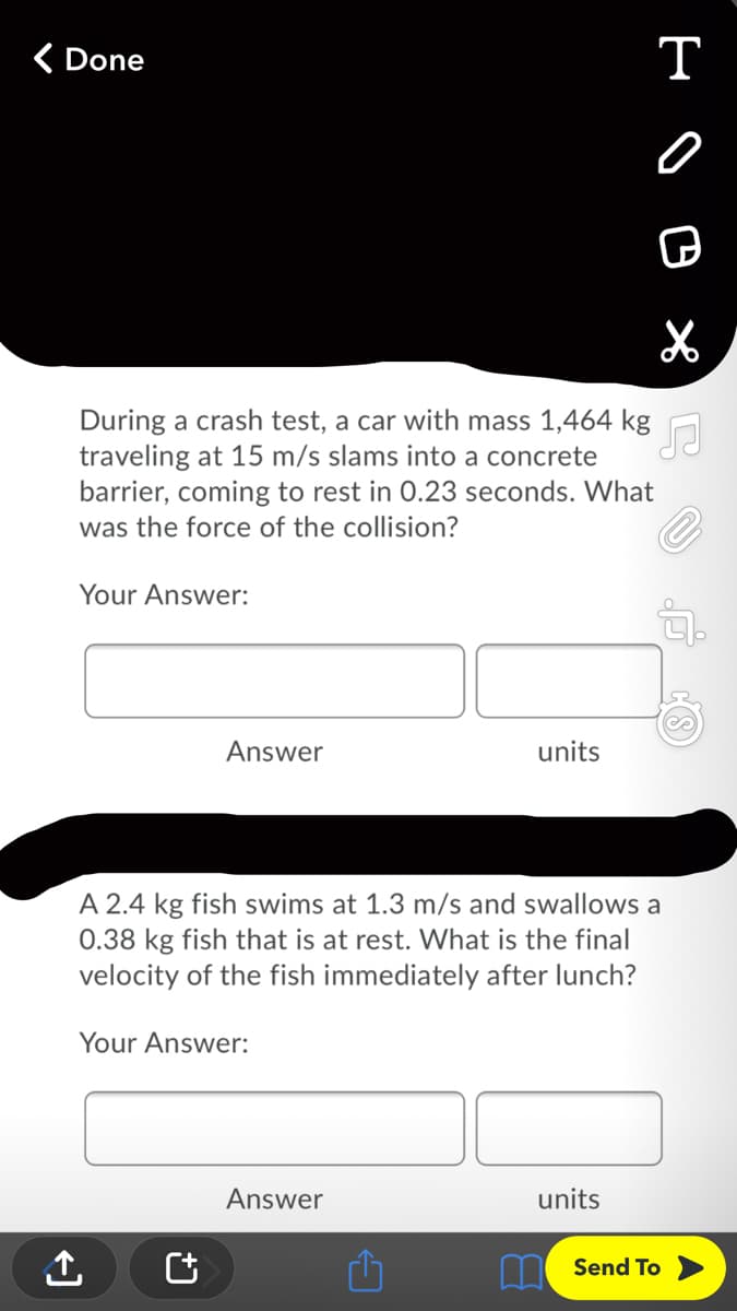( Done
т
During a crash test, a car with mass 1,464 kg
traveling at 15 m/s slams into a concrete
barrier, coming to rest in 0.23 seconds. What
was the force of the collision?
Your Answer:
Answer
units
A 2.4 kg fish swims at 1.3 m/s and swallows a
0.38 kg fish that is at rest. What is the final
velocity of the fish immediately after lunch?
Your Answer:
Answer
units
LI Send To
