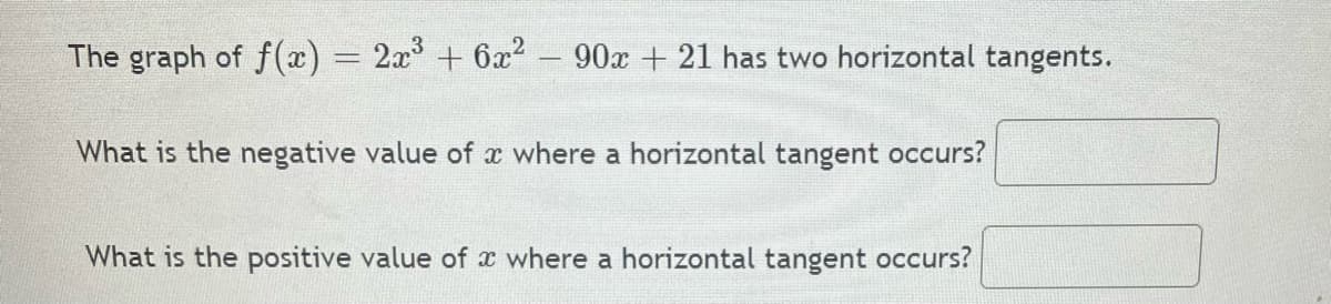 The graph of f(x) = 2x + 6x2
90x + 21 has two horizontal tangents.
|
What is the negative value of x where a horizontal tangent occurs?
What is the positive value of x where a horizontal tangent occurs?
