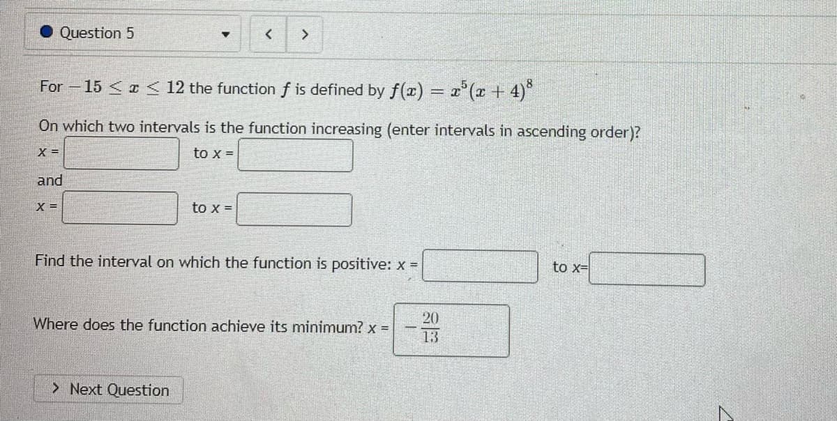 Question 5
For -15 < a < 12 the function f is defined by f(x) = x'(r + 4)°
On which two intervals is the function increasing (enter intervals in ascending order)?
X =
to x =
and
X =
to x =
Find the interval on which the function is positive: x =
to x=
Where does the function achieve its minimum? x =
20
13
> Next Question
