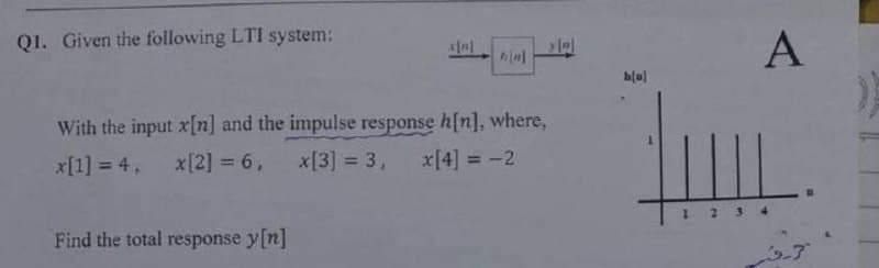 Q1. Given the following LTI system:
h[w]
With the input x[n] and the impulse response h[n], where,
x[1] = 4, x [2] = 6, x[3] = 3,
x[4] = -2
Find the total response y[n]
y[n]
b[B]
A