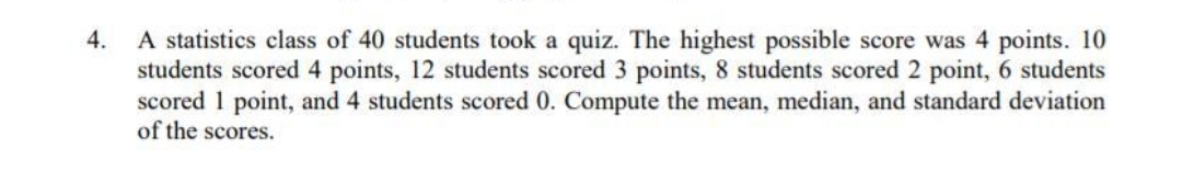 A statistics class of 40 students took a quiz. The highest possible score was 4 points. 10
students scored 4 points, 12 students scored 3 points, 8 students scored 2 point, 6 students
scored 1 point, and 4 students scored 0. Compute the mean, median, and standard deviation
of the scores.
4.
