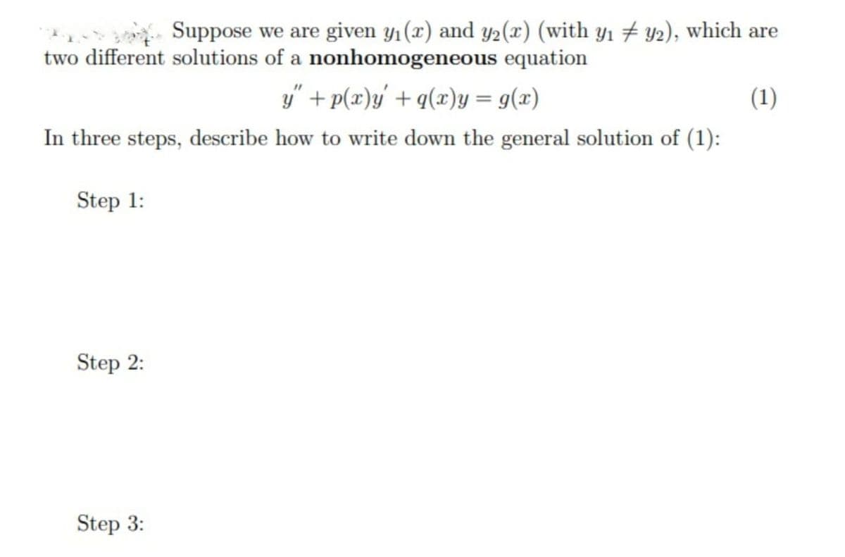 Suppose we are given y1(x) and y2(x) (with y1 # y2), which are
two different solutions of a nonhomogeneous equation
y" + p(x)y + q(x)y = g(x)
In three steps, describe how to write down the general solution of (1):
(1)
Step 1:
Step 2:
Step 3:
