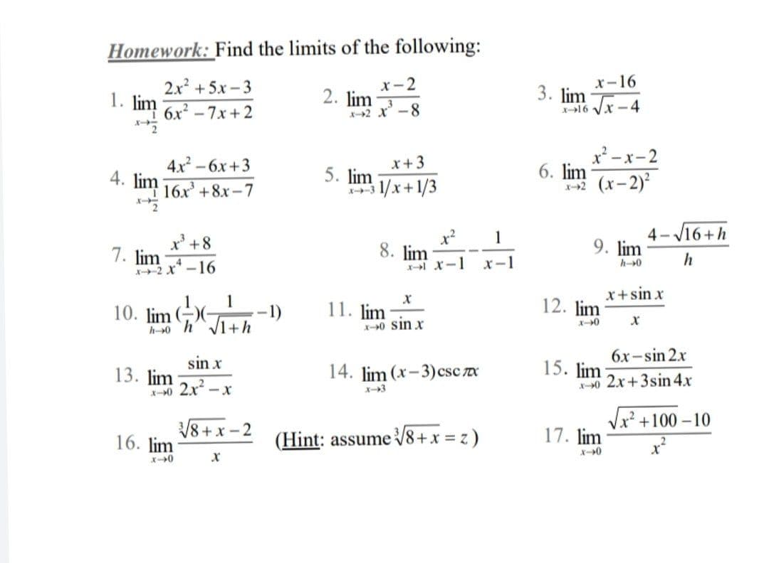 Homework: Find the limits of the following:
2x +5.x-3
1. lim
1 6x - 7x + 2
x-2
2. lim
X2 X-8
x-16
3. lim
-16 Vx - 4
4x -6x+3
4. lim
x+3
5. lim
3 1/x+1/3
x² -x-2
6. lim
2 (x-2)2
16x +8x-7
X
4- V16+h
9. lim
1
x' +8
7. lim
2 X -16
8. lim
エーX-1
x-1
h
h0
x+sin x
10. lim )(-
1
–1)
11. lim
12. lim
ー0
h-0 hV1+h
X-0 Sin x
sin x
6x -sin 2x
13. lim
スー0 2.x-x
14. lim (x-3)csc x
15. lim
30 2x+3sin 4x
Vx² +100-10
V8+ x - 2
(Hint: assume V8+x = z)
17. lim
16. lim
X0
