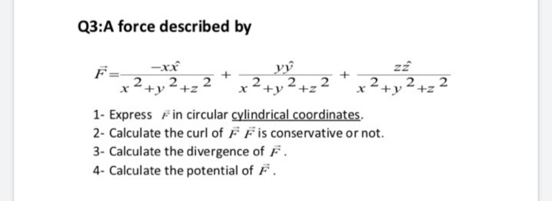 Q3:A force described by
F=-
-xx
vý
+
2
2
2
+y+z
+z
х
+y
+z
1- Express Fin circular cylindrical coordinates.
2- Calculate the curl of FF is conservative or not.
3- Calculate the divergence of F.
4- Calculate the potential of F.
