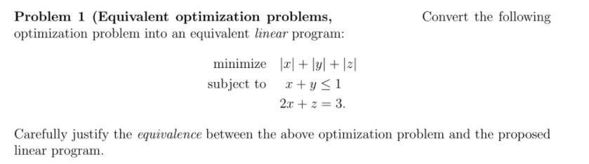 Problem 1 (Equivalent optimization problems,
optimization problem into an equivalent linear program:
Convert the following
minimize |r|+ [y] + |z]
subject to x+ y <1
2x + z = 3.
Carefully justify the equivalence between the above optimization problem and the proposed
linear program.
