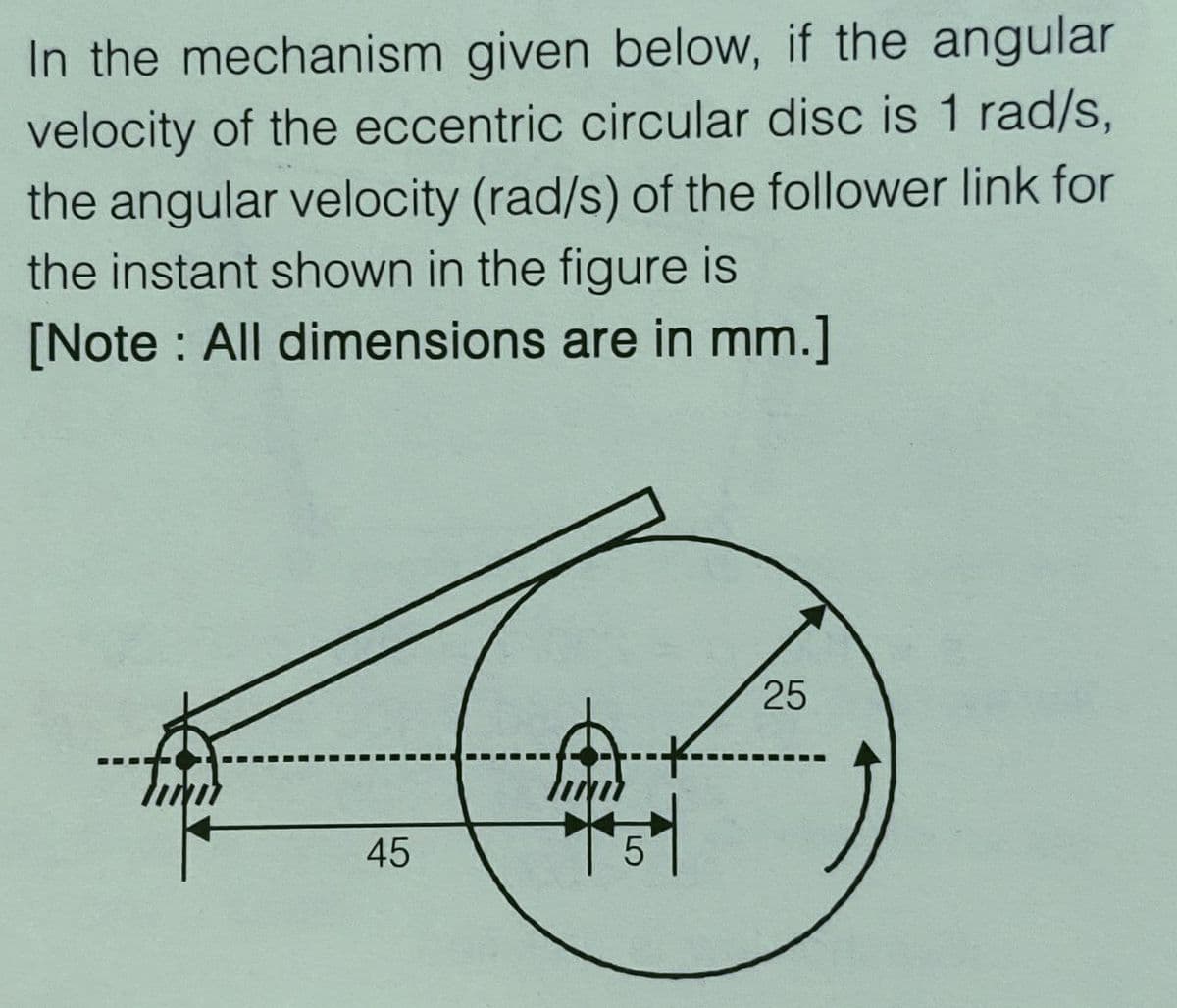 In the mechanism given below, if the angular
velocity of the eccentric circular disc is 1 rad/s,
the angular velocity (rad/s) of the follower link for
the instant shown in the figure is
[Note : All dimensions are in mm.]
25
45
5
