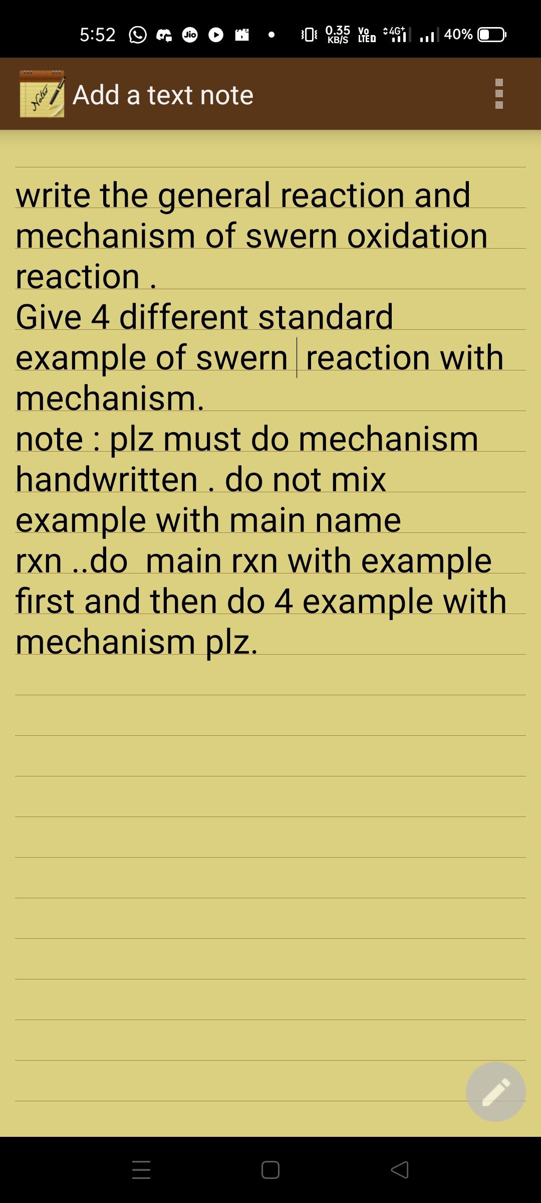 5:52 O
0 0.35 vo :4G*
KB/S LTED *i„ 40%
Jio
Add a text note
write the general reaction and
mechanism of swern oxidation
reaction .
Give 4 different standard
example of swern reaction with
mechanism.
note : plz must do mechanism
handwritten . do not mix
example with main name
rxn ..do main rxn with example
first and then do 4 example with
mechanism plz.
Noter
|||
