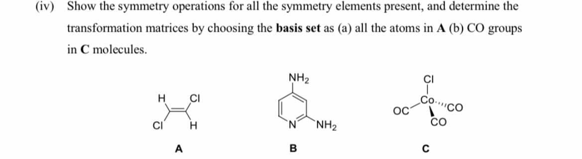 (iv) Show the symmetry operations for all the symmetry elements present, and determine the
transformation matrices by choosing the basis set as (a) all the atoms in A (b) CO groups
in C molecules.
NH2
CI
H
CI
Со.
''CO
OC
CI
H.
'N'
NH2
CO
A
B
