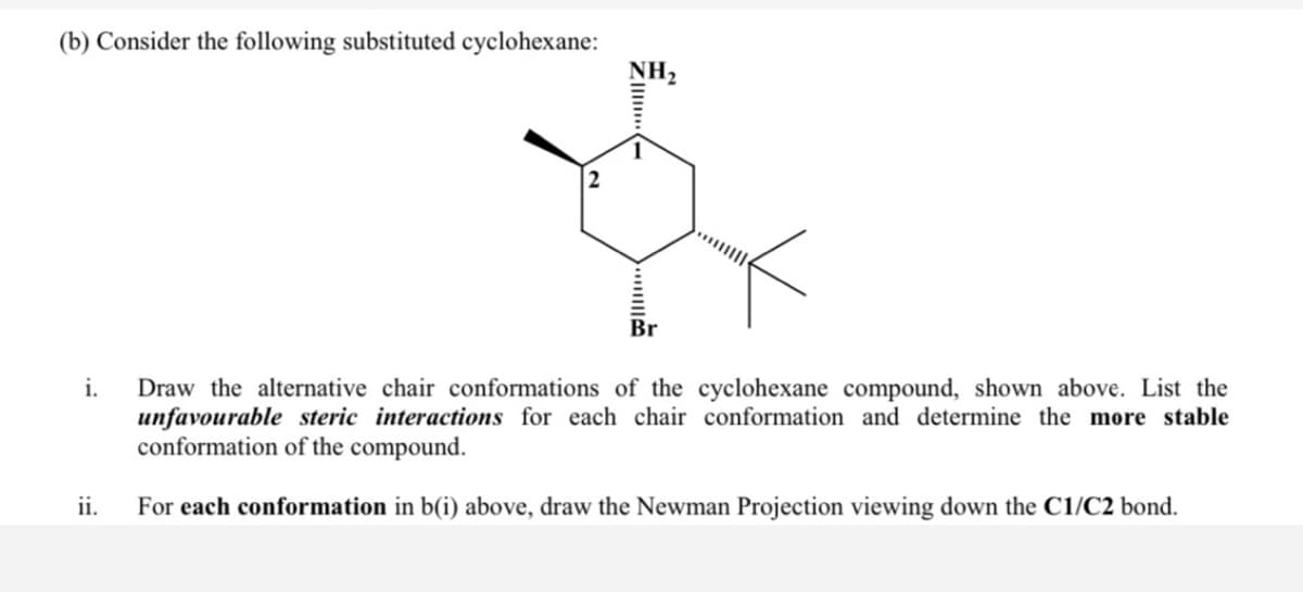 (b) Consider the following substituted cyclohexane:
NH,
Br
i.
Draw the alternative chair conformations of the cyclohexane compound, shown above. List the
unfavourable steric interactions for each chair conformation and determine the more stable
conformation of the compound.
ii.
For each conformation in b(i) above, draw the Newman Projection viewing down the C1/C2 bond.
ZI -
