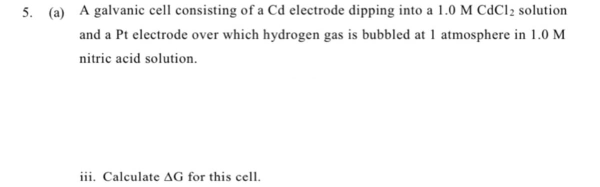 5. (a) A galvanic cell consisting of a Cd electrode dipping into a 1.0 M CdCl2 solution
and a Pt electrode over which hydrogen gas is bubbled at 1 atmosphere in 1.0 M
nitric acid solution.
iii. Calculate AG for this cell.
