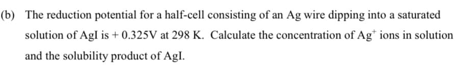 (b) The reduction potential for a half-cell consisting of an Ag wire dipping into a saturated
solution of AgI is + 0.325V at 298 K. Calculate the concentration of Ag* ions in solution
and the solubility product of Agl.
