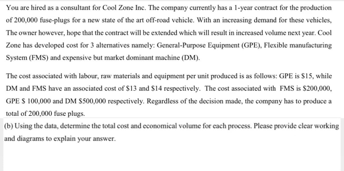 You are hired as a consultant for Cool Zone Inc. The company currently has a 1-year contract for the production
of 200,000 fuse-plugs for a new state of the art off-road vehicle. With an increasing demand for these vehicles,
The owner however, hope that the contract will be extended which will result in increased volume next year. Cool
Zone has developed cost for 3 alternatives namely: General-Purpose Equipment (GPE), Flexible manufacturing
System (FMS) and expensive but market dominant machine (DM).
The cost associated with labour, raw materials and equipment per unit produced is as follows: GPE is $15, while
DM and FMS have an associated cost of $13 and $14 respectively. The cost associated with FMS is $200,000,
GPE $ 100,000 and DM $500,000 respectively. Regardless of the decision made, the company has to produce a
total of 200,000 fuse plugs.
(b) Using the data, determine the total cost and economical volume for each process. Please provide clear working
and diagrams to explain your answer.
