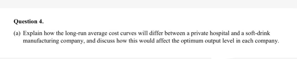 Question 4.
(a) Explain how the long-run average cost curves will differ between a private hospital and a soft-drink
manufacturing company, and discuss how this would affect the optimum output level in each company.
