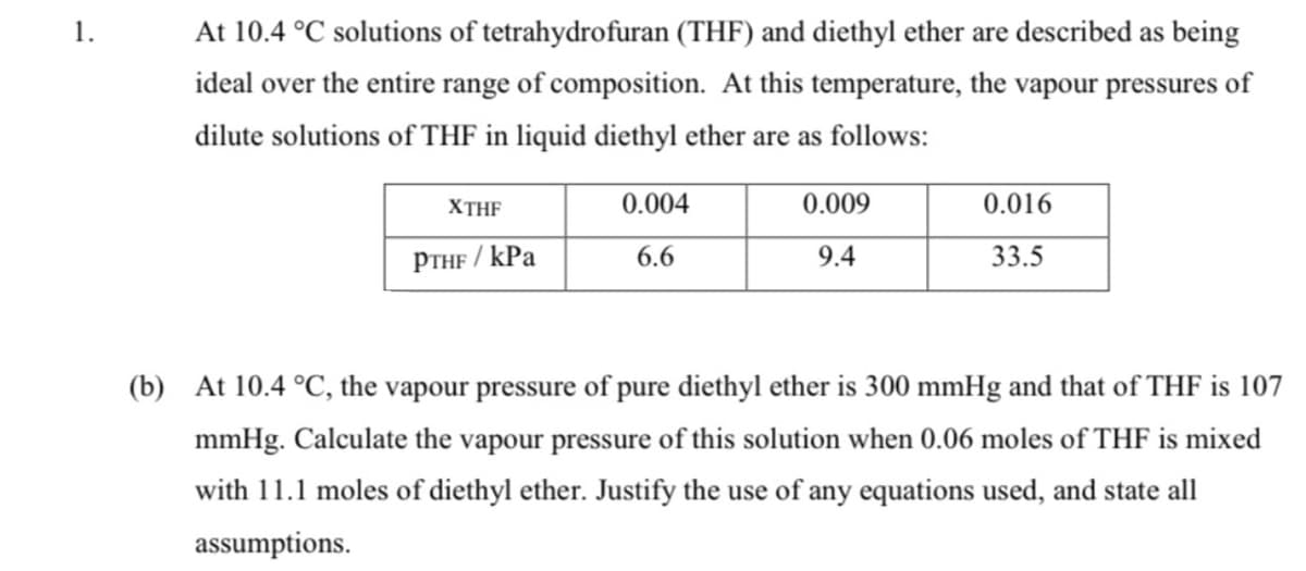 1.
At 10.4 °C solutions of tetrahydrofuran (THF) and diethyl ether are described as being
ideal over the entire range of composition. At this temperature, the vapour pressures of
dilute solutions of THF in liquid diethyl ether are as follows:
XTHF
0.004
0.009
0.016
PTHF / kPa
33.5
6.6
9.4
(b) At 10.4 °C, the vapour pressure of pure diethyl ether is 300 mmHg and that of THF is 107
mmHg. Calculate the vapour pressure of this solution when 0.06 moles of THF is mixed
with 11.1 moles of diethyl ether. Justify the use of any equations used, and state all
assumptions.
