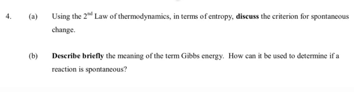 4.
(a)
Using the 2nd Law of thermodynamics, in terms of entropy, discuss the criterion for spontaneous
change.
(b)
Describe briefly the meaning of the term Gibbs energy. How can it be used to determine if a
reaction is spontaneous?
