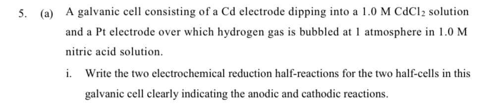 5.
(a) A galvanic cell consisting of a Cd electrode dipping into a 1.0 M CdCl2 solution
and a Pt electrode over which hydrogen gas is bubbled at 1 atmosphere in 1.0 M
nitric acid solution.
i.
Write the two electrochemical reduction half-reactions for the two half-cells in this
galvanic cell clearly indicating the anodic and cathodic reactions.
