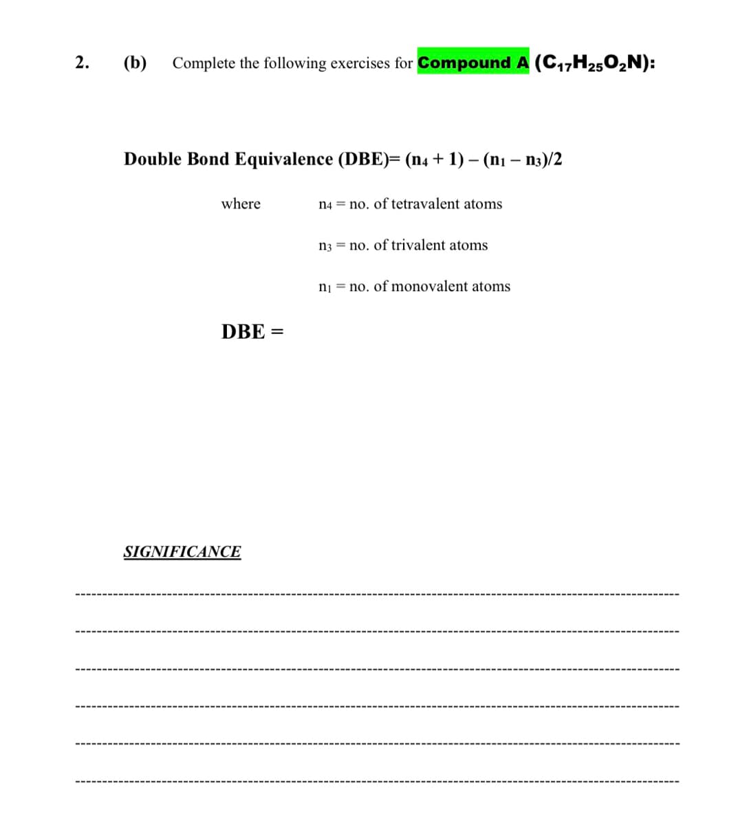 2.
(b)
Complete the following exercises for Compound A (C17H2502N):
Double Bond Equivalence (DBE)= (n4 + 1) – (nı – n3)/2
where
n4 = no. of tetravalent atoms
n3 = no. of trivalent atoms
nj = no. of monovalent atoms
DBE =
SIGNIFICANCE
